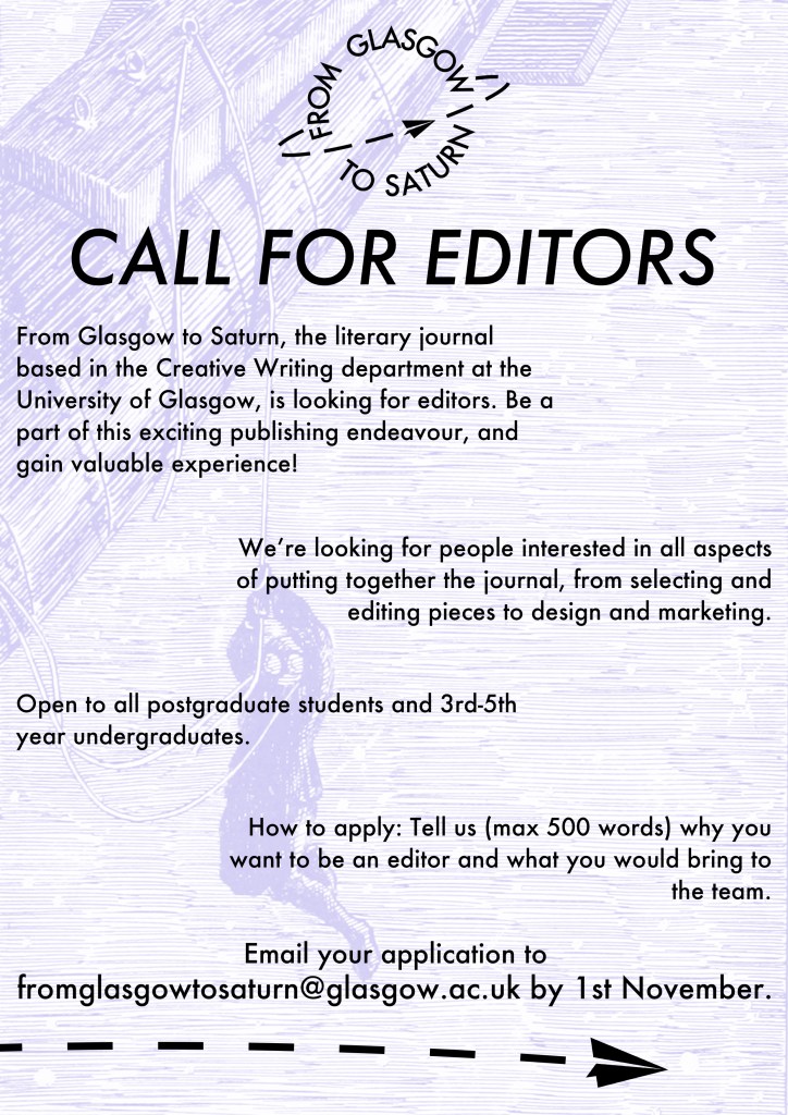 Call For Editors

From Glasgow to Saturn, the literary journal based in the Creative Writing department at the University of Glasgow, is looking for editors. Be a part of this exciting publishing endeavour, and gain valuable experience! 

We’re looking for people interested in all aspects of putting together the journal, from selecting and editing pieces to design and marketing.

Open to all postgraduate students and 3rd-5th year undergraduates. 

How to apply: Tell us (max 500 words) why you want to be an editor and what you would bring to the team.  

Email your application to 
fromglasgowtosaturn@glasgow.ac.uk by 1st November. 